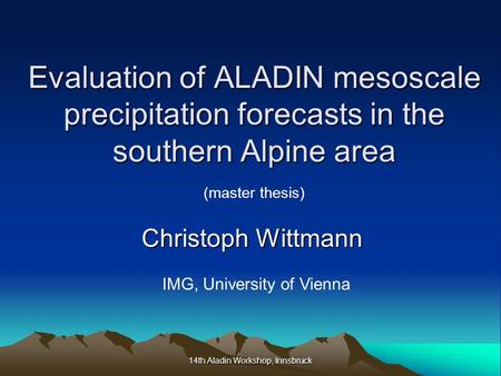 14th Aladin Workshop, Innsbruck Evaluation of ALADIN mesoscale precipitation forecasts in the southern Alpine area Christoph Wittmann IMG, University of.