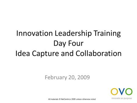 Innovation Leadership Training Day Four Idea Capture and Collaboration February 20, 2009 All materials © NetCentrics 2008 unless otherwise noted.