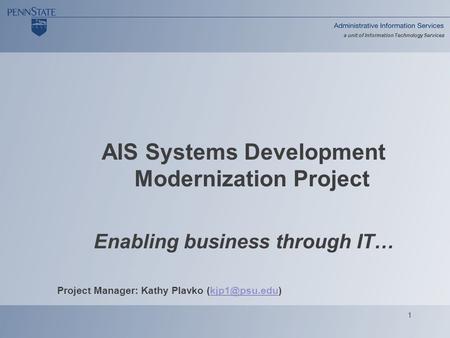 1 a unit of Information Technology Services AIS Systems Development Modernization Project Enabling business through IT… Project Manager: Kathy Plavko
