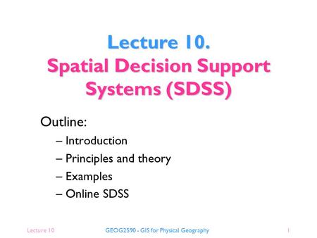 Lecture 10GEOG2590 - GIS for Physical Geography1 Outline: – Introduction – Principles and theory – Examples – Online SDSS Lecture 10. Spatial Decision.