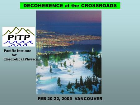 Pacific Institute for Theoretical Physics DECOHERENCE at the CROSSROADS FEB 20-22, 2005 VANCOUVER.