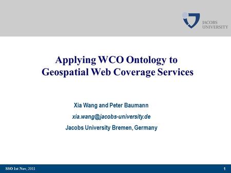 1 SSO 1st Nov, 2011 Applying WCO Ontology to Geospatial Web Coverage Services Xia Wang and Peter Baumann Jacobs University.