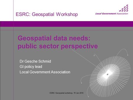 ESRC Geospatial workshop, 19 Jan 2010 ESRC: Geospatial Workshop Dr Gesche Schmid GI policy lead Local Government Association Geospatial data needs: public.