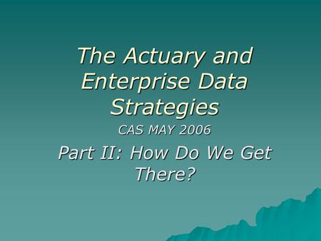 The Actuary and Enterprise Data Strategies CAS MAY 2006 Part II: How Do We Get There?