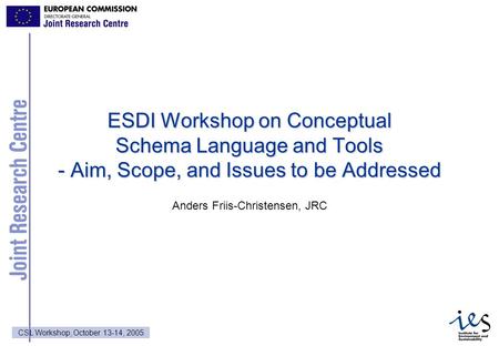 1 CSL Workshop, October 13-14, 2005 ESDI Workshop on Conceptual Schema Language and Tools - Aim, Scope, and Issues to be Addressed Anders Friis-Christensen,