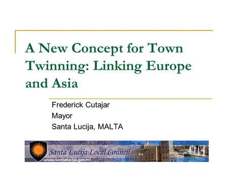 A New Concept for Town Twinning: Linking Europe and Asia Frederick Cutajar Mayor Santa Lucija, MALTA.
