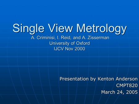 Single View Metrology A. Criminisi, I. Reid, and A. Zisserman University of Oxford IJCV Nov 2000 Presentation by Kenton Anderson CMPT820 March 24, 2005.