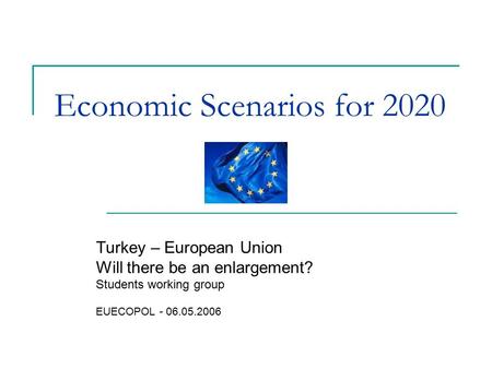 Economic Scenarios for 2020 Turkey – European Union Will there be an enlargement? Students working group EUECOPOL - 06.05.2006.