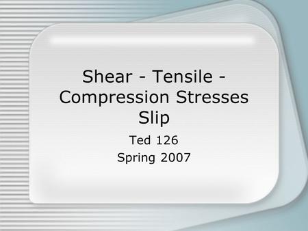 Shear - Tensile - Compression Stresses Slip Ted 126 Spring 2007.