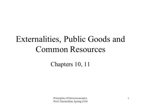 Principles of Microeconomics, Prof. Maclachlan, Spring 2006 1 Externalities, Public Goods and Common Resources Chapters 10, 11.