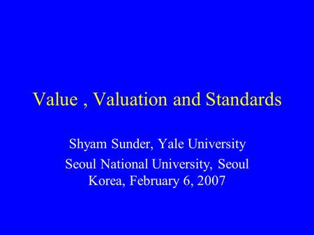 Value, Valuation and Standards Shyam Sunder, Yale University Seoul National University, Seoul Korea, February 6, 2007.