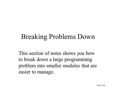 James Tam Breaking Problems Down This section of notes shows you how to break down a large programming problem into smaller modules that are easier to.