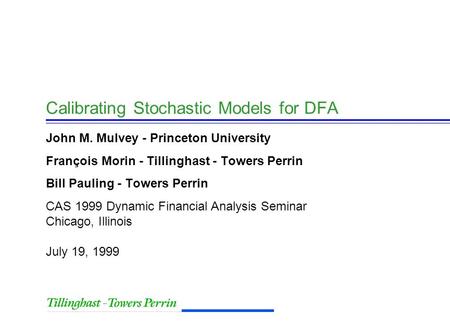 CAS 1999 Dynamic Financial Analysis Seminar Chicago, Illinois July 19, 1999 Calibrating Stochastic Models for DFA John M. Mulvey - Princeton University.