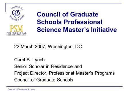 Council of Graduate Schools Council of Graduate Schools Professional Science Master’s Initiative 22 March 2007, Washington, DC Carol B. Lynch Senior Scholar.