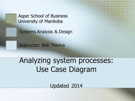 Asper School of Business University of Manitoba Systems Analysis & Design Instructor: Bob Travica Analyzing system processes: Use Case Diagram Updated.