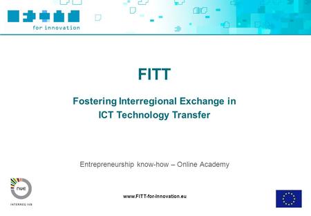 Www.FITT-for-Innovation.eu FITT Fostering Interregional Exchange in ICT Technology Transfer Entrepreneurship know-how – Online Academy.