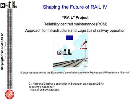 Shaping the Future of RAIL IV 25 & 26 / 01 / 2001 Shaping the Future of RAIL IV “RAIL” Project Reliability centred maintenance (RCM) Approach for Infrastructure.