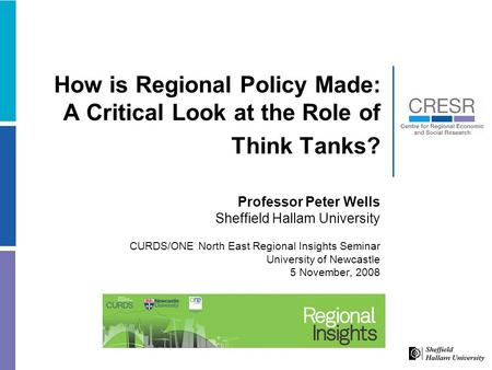 How is Regional Policy Made: A Critical Look at the Role of Think Tanks? Professor Peter Wells Sheffield Hallam University CURDS/ONE North East Regional.