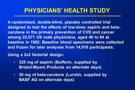 PHYSICIANS' HEALTH STUDY A randomized, double-blind, placebo controlled trial designed to test the effects of low-dose aspirin and beta- carotene in the.