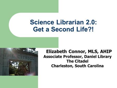 Science Librarian 2.0: Get a Second Life?! Elizabeth Connor, MLS, AHIP Associate Professor, Daniel Library The Citadel Charleston, South Carolina.