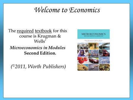 Welcome to Economics The required textbook for this course is Krugman & Wells’ Microeconomics in Modules Second Edition. ( © 2011, Worth Publishers)