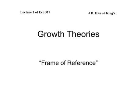 Growth Theories “Frame of Reference” Lecture 1 of Eco 317 J.D. Han at King’s.