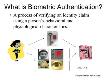 ® Norman Poh Hoon Thian What is Biometric Authentication? A process of verifying an identity claim using a person’s behavioral and physiological characteristics.