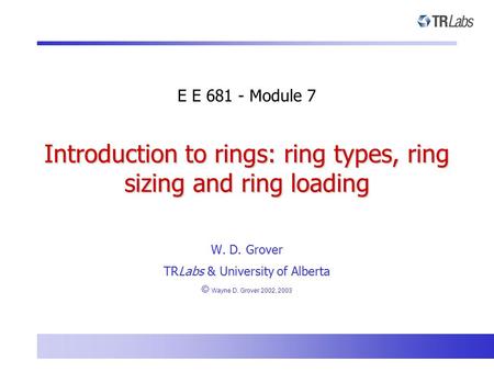 Introduction to rings: ring types, ring sizing and ring loading W. D. Grover TRLabs & University of Alberta © Wayne D. Grover 2002, 2003 E E 681 - Module.