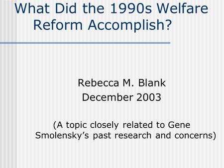 What Did the 1990s Welfare Reform Accomplish? Rebecca M. Blank December 2003 (A topic closely related to Gene Smolensky’s past research and concerns)