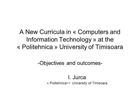 A New Curricula in « Computers and Information Technology » at the « Politehnica » University of Timisoara -Objectives and outcomes- I. Jurca « Politehnica>>