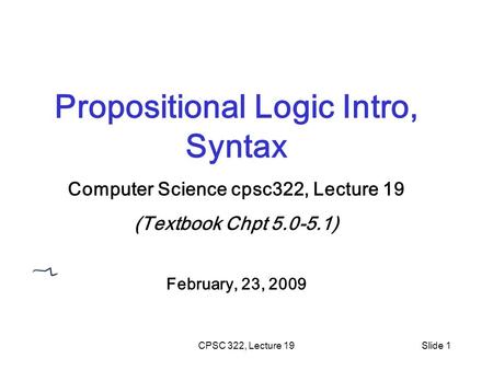 CPSC 322, Lecture 19Slide 1 Propositional Logic Intro, Syntax Computer Science cpsc322, Lecture 19 (Textbook Chpt 5.0-5.1) February, 23, 2009.