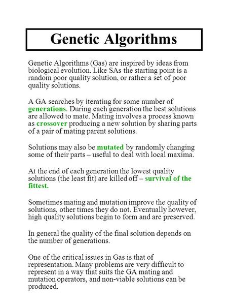 Genetic Algorithms Genetic Algorithms (Gas) are inspired by ideas from biological evolution. Like SAs the starting point is a random poor quality solution,