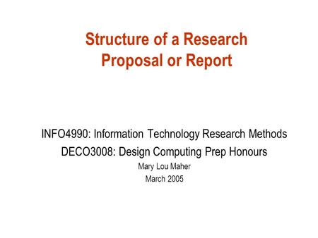 Structure of a Research Proposal or Report INFO4990: Information Technology Research Methods DECO3008: Design Computing Prep Honours Mary Lou Maher March.