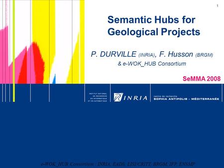 1 Semantic Hubs for Geological Projects P. DURVILLE (INRIA), F. Husson (BRGM) & e-WOK_HUB Consortium SeMMA 2008 e-WOK_HUB Consortium : INRIA, EADS, LISI/CRITT,