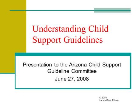 Understanding Child Support Guidelines Presentation to the Arizona Child Support Guideline Committee June 27, 2008 © 2008 Ira and Tara Ellman.