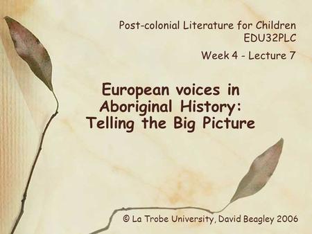 Post-colonial Literature for Children EDU32PLC Week 4 - Lecture 7 European voices in Aboriginal History: Telling the Big Picture © La Trobe University,