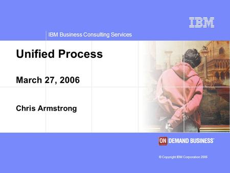 IBM Business Consulting Services © Copyright IBM Corporation 2006 Unified Process March 27, 2006 Chris Armstrong.