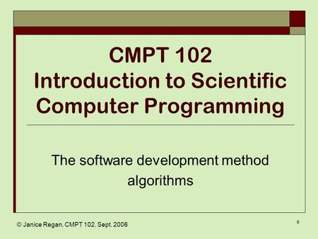 © Janice Regan, CMPT 102, Sept. 2006 0 CMPT 102 Introduction to Scientific Computer Programming The software development method algorithms.