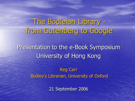 The Bodleian Library - from Gutenberg to Google Presentation to the e-Book Symposium University of Hong Kong Reg Carr Bodley’s Librarian, University of.