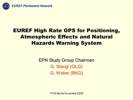TWG Berne November 2005 EUREF High Rate GPS for Positioning, Atmospheric Effects and Natural Hazards Warning System EPN Study Group Chairmen G. Stangl.