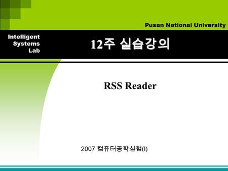 Intelligent Systems Lab Pusan National University 2007 컴퓨터공학실험 (I) 12 주 실습강의 RSS Reader.