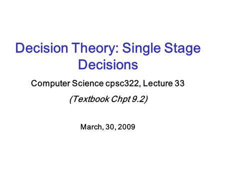 Decision Theory: Single Stage Decisions Computer Science cpsc322, Lecture 33 (Textbook Chpt 9.2) March, 30, 2009.