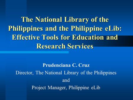 The National Library of the Philippines and the Philippine eLib: Effective Tools for Education and Research Services Prudenciana C. Cruz Director, The.