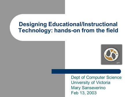 Designing Educational/Instructional Technology: hands-on from the field Dept of Computer Science University of Victoria Mary Sanseverino Feb 13, 2003.