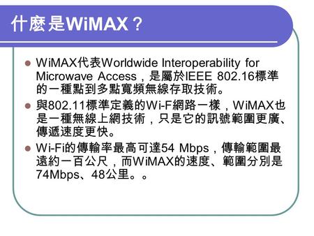 什麽是 WiMAX ？ WiMAX 代表 Worldwide Interoperability for Microwave Access ，是屬於 IEEE 802.16 標準 的一種點到多點寬頻無線存取技術。 與 802.11 標準定義的 Wi-F 網路一樣， WiMAX 也 是一種無線上網技術，只是它的訊號範圍更廣、