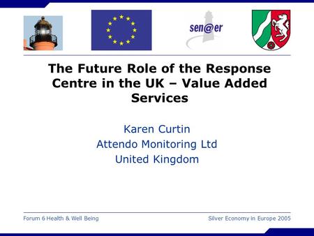 Forum 6 Health & Well Being Silver Economy in Europe 2005 The Future Role of the Response Centre in the UK – Value Added Services Karen Curtin Attendo.