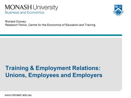 Www.monash.edu.au Richard Cooney Research Fellow, Centre for the Economics of Education and Training Training & Employment Relations: Unions, Employees.