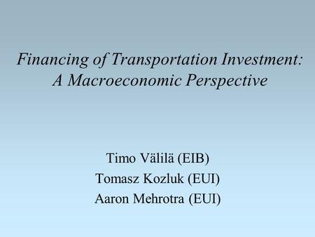 Financing of Transportation Investment: A Macroeconomic Perspective Timo Välilä (EIB) Tomasz Kozluk (EUI) Aaron Mehrotra (EUI)
