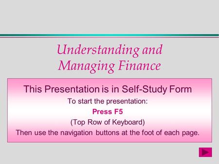 Understanding and Managing Finance This Presentation is in Self-Study Form To start the presentation: Press F5 (Top Row of Keyboard) Then use the navigation.