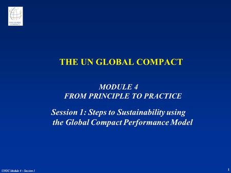 1 UNGC Module 4 – Session 1 THE UN GLOBAL COMPACT MODULE 4 FROM PRINCIPLE TO PRACTICE Session 1: Steps to Sustainability using the Global Compact Performance.
